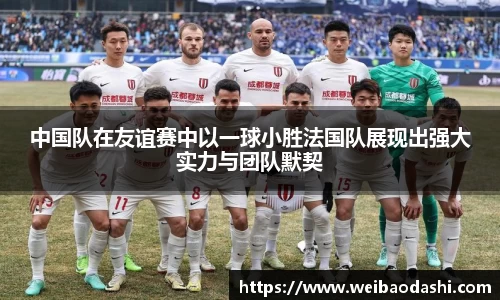 中国队在友谊赛中以一球小胜法国队展现出强大实力与团队默契